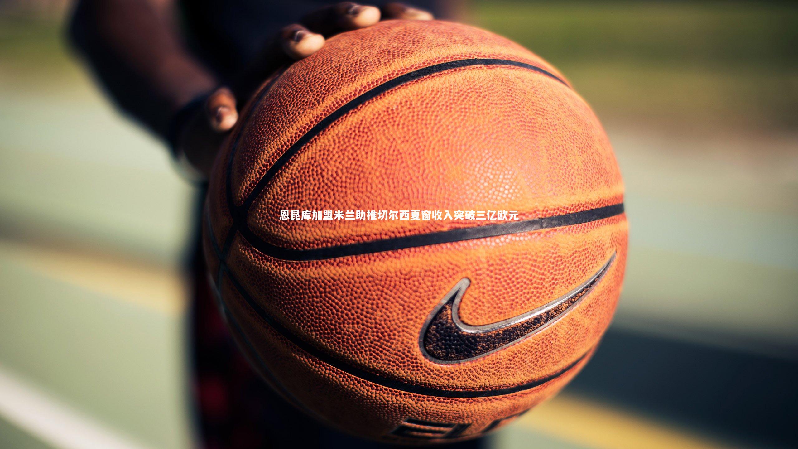 米兰体育官网|恩昆库加盟米兰助推切尔西夏窗收入突破三亿欧元